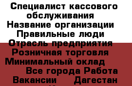 Специалист кассового обслуживания › Название организации ­ Правильные люди › Отрасль предприятия ­ Розничная торговля › Минимальный оклад ­ 30 000 - Все города Работа » Вакансии   . Дагестан респ.,Кизилюрт г.